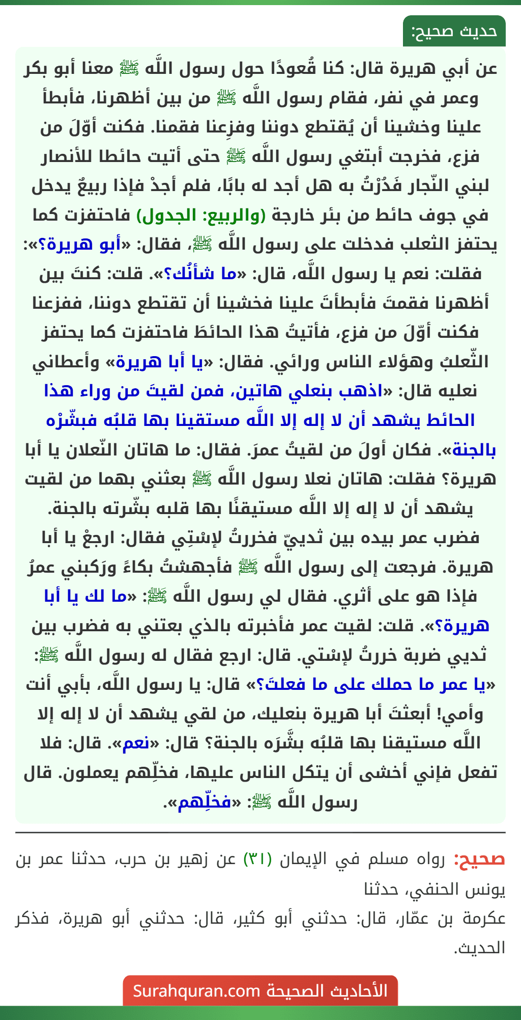 عن أبي هريرة قال: كنا قُعودًا حول رسول اللَّه ﷺ معنا أبو بكر وعمر في نفر، فقام رسول اللَّه ﷺ من بين أظهرنا، فأبطأ علينا وخشينا أن يُقتطع دوننا وفزِعنا فقمنا. فكنت أوّلَ من فزع، فخرجت أبتغي رسول اللَّه ﷺ حتى أتيت حائطا للأنصار لبني النّجار فَدُرْتُ به هل أجد له بابًا، فلم أجدْ فإذا ربيعٌ يدخل في جوف حائط من بئر خارجة (والربيع: الجدول) فاحتفزت كما يحتفز الثعلب فدخلت على رسول اللَّه ﷺ، فقال: «أبو هريرة؟»: فقلت: نعم يا رسول اللَّه، قال: «ما شأنُك؟». قلت: كنتَ بين أظهرنا فقمتَ فأبطأتَ علينا فخشينا أن تقتطع دوننا، ففزعنا فكنت أوّلَ من فزع، فأتيتُ هذا الحائطَ فاحتفزت كما يحتفز الثّعلبُ وهؤلاء الناس ورائي. فقال: «يا أبا هريرة» وأعطاني نعليه قال: «اذهب بنعلي هاتين، فمن لقيتَ من وراء هذا الحائط يشهد أن لا إله إلا اللَّه مستقينا بها قلبُه فبشّرْه بالجنة». فكان أولَ من لقيتُ عمرَ. فقال: ما هاتان النّعلان يا أبا هريرة؟ فقلت: هاتان نعلا رسول اللَّه ﷺ بعثني بهما من لقيت يشهد أن لا إله إلا اللَّه مستيقنًا بها قلبه بشّرته بالجنة. فضرب عمر بيده بين ثدييّ فخررتُ لإسْتِي فقال: ارجعْ يا أبا هريرة. فرجعت إلى رسول اللَّه ﷺ فأجهشتُ بكاءً ورَكبني عمرُ فإذا هو على أثري. فقال لي رسول اللَّه ﷺ: «ما لك يا أبا هريرة؟». قلت: لقيت عمر فأخبرته بالذي بعتني به فضرب بين ثديي ضربة خررتُ لإسْتي. قال: ارجع فقال له رسول اللَّه ﷺ: «يا عمر ما حملك على ما فعلتَ؟» قال: يا رسول اللَّه، بأبي أنت وأمي! أبعثتَ أبا هريرة بنعليك، من لقي يشهد أن لا إله إلا اللَّه مستيقنا بها قلبُه بشَّرَه بالجنة؟ قال: «نعم». قال: فلا تفعل فإني أخشى أن يتكل الناس عليها، فخلِّهم يعملون. قال رسول اللَّه ﷺ: «فخلِّهم».