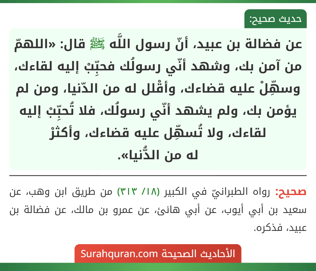 عن فضالة بن عبيد، أنّ رسول اللَّه ﷺ قال: «اللهمّ من آمن بك، وشهد أنّي رسولُك فحبِّبْ إليه لقاءك، وسهِّلْ عليه قضاءك، وأقْلل له من الدّنيا، ومن لم يؤمن بك، ولم يشهد أنّي رسولُك، فلا تُحبِّبْ إليه لقاءك، ولا تُسهِّل عليه قضاءك، وأكثرْ له من الدُّنيا».