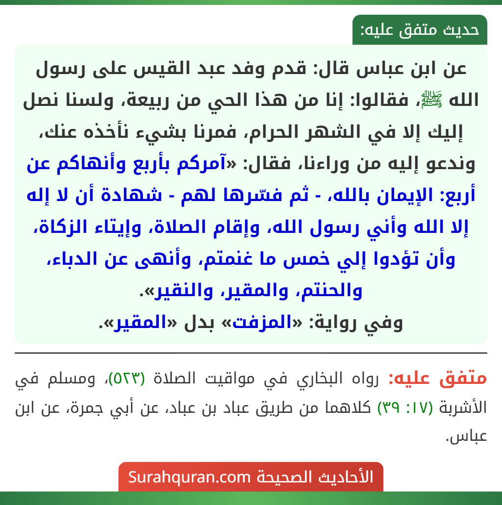 عن ابن عباس قال: قدم وفد عبد القيس على رسول الله ﷺ، فقالوا: إنا من هذا الحي من ربيعة، ولسنا نصل إليك إلا في الشهر الحرام، فمرنا بشيء نأخذه عنك، وندعو إليه من وراءنا، فقال: «آمركم بأربع وأنهاكم عن أربع: الإيمان بالله، - ثم فسّرها لهم - شهادة أن لا إله إلا الله وأني رسول الله، وإقام الصلاة، وإيتاء الزكاة، وأن تؤدوا إلي خمس ما غنمتم، وأنهى عن الدباء، والحنتم، والمقير، والنقير».
وفي رواية: «المزفت» بدل «المقير».