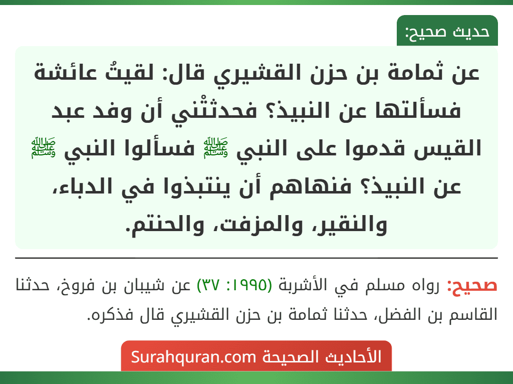عن ثمامة بن حزن القشيري قال: لقيتُ عائشة فسألتها عن النبيذ؟ فحدثتْني أن وفد عبد القيس قدموا على النبي ﷺ فسألوا النبي ﷺ عن النبيذ؟ فنهاهم أن ينتبذوا في الدباء، والنقير، والمزفت، والحنتم. عن ثمامة بن حزن القشيري قال: لقيتُ عائشة فسألتها عن النبيذ؟ فحدثتْني أن وفد عبد القيس قدموا على النبي ﷺ فسألوا النبي ﷺ عن النبيذ؟ فنهاهم أن ينتبذوا في الدباء، والنقير، والمزفت، والحنتم.