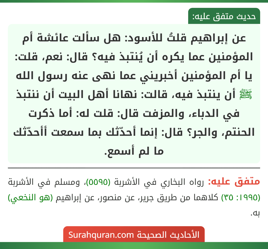 عن إبراهيم قلتُ للأسود: هل سألت عائشة أم المؤمنين عما يكره أن يُنتبذ فيه؟ قال: نعم، قلت: يا أم المؤمنين أخبريني عما نهى عنه رسول الله ﷺ أن ينتبذ فيه، قالت: نهانا أهل البيت أن ننتبذ في الدباء، والمزفت قال: قلت له: أما ذكرت الحنتم، والجر؟ قال: إنما أحدّثك بما سمعت أأحدّثك ما لم أسمع.