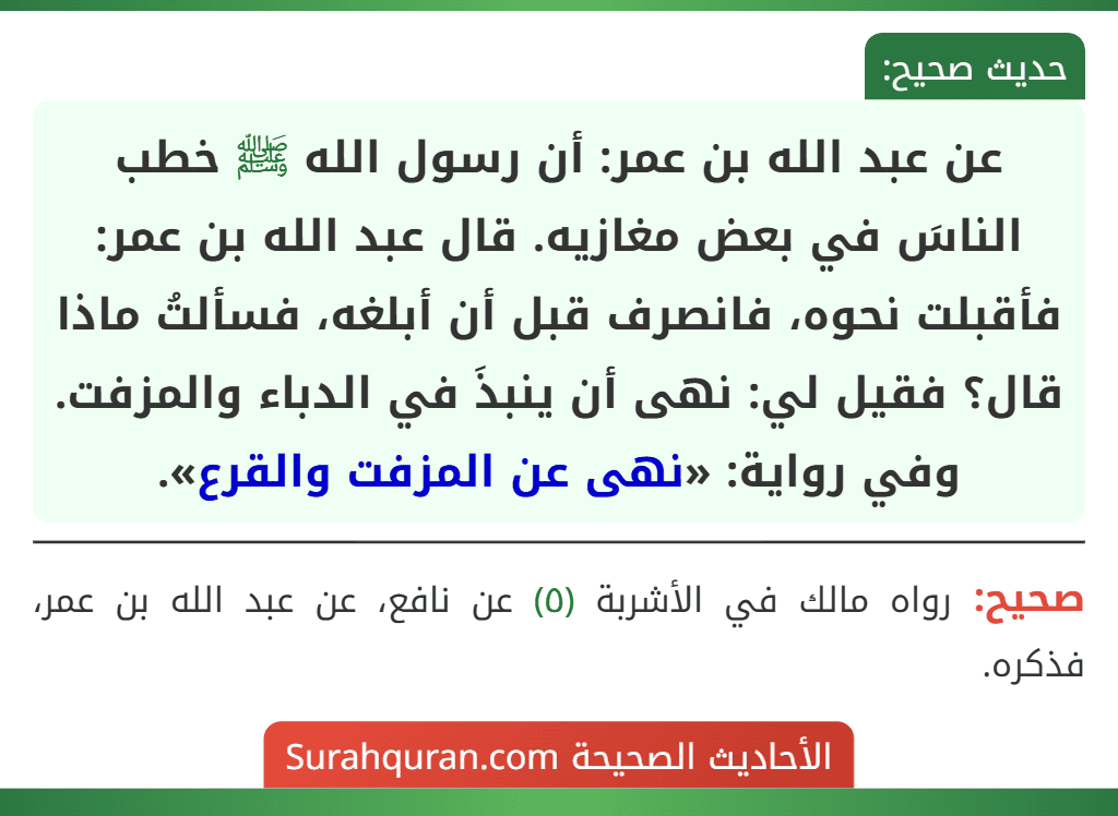 عن عبد الله بن عمر: أن رسول الله ﷺ خطب الناسَ في بعض مغازيه. قال عبد الله بن عمر: فأقبلت نحوه، فانصرف قبل أن أبلغه، فسألتُ ماذا قال؟ فقيل لي: نهى أن ينبذَ في الدباء والمزفت.
وفي رواية: «نهى عن المزفت والقرع».