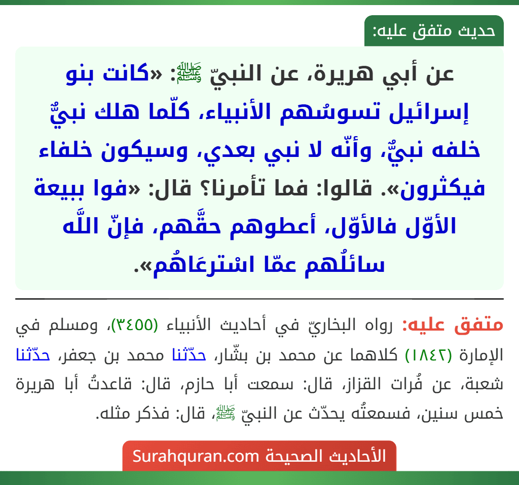 عن أبي هريرة، عن النبيّ ﷺ: «كانت بنو إسرائيل تسوسُهم الأنبياء، كلّما هلك نبيٌّ خلفه نبيٌّ، وأنّه لا نبي بعدي، وسيكون خلفاء فيكثرون». قالوا: فما تأمرنا؟ قال: «فوا ببيعة الأوّل فالأوّل، أعطوهم حقَّهم، فإنّ اللَّه سائلُهم عمّا اسْترعَاهُم».