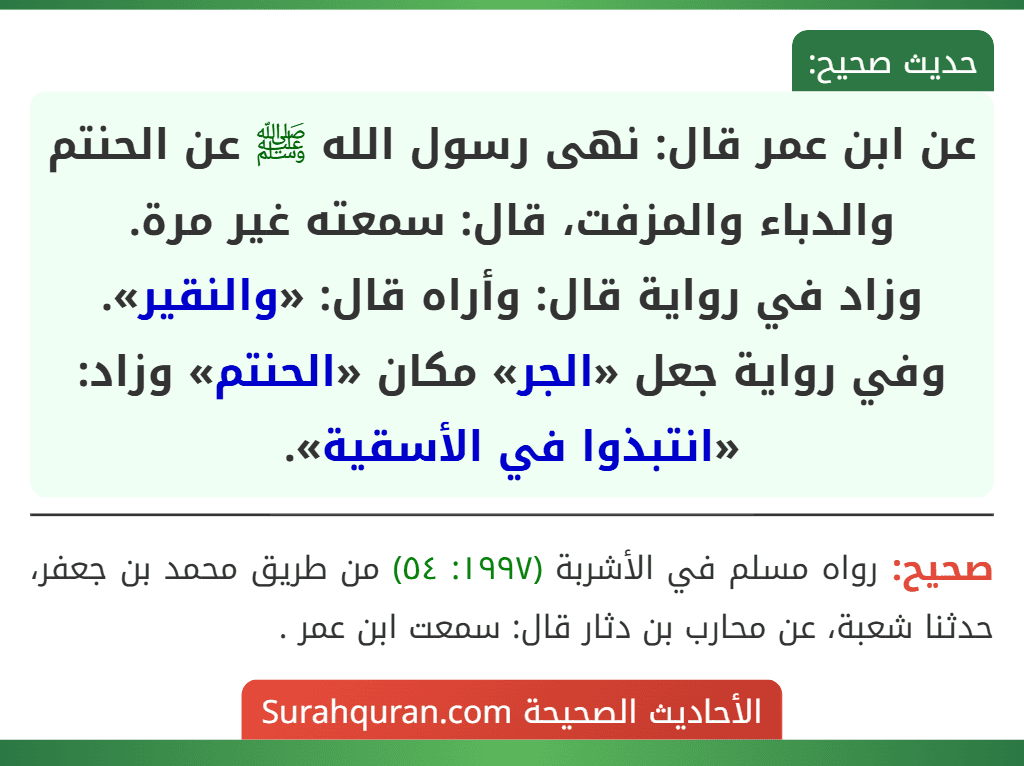 عن ابن عمر قال: نهى رسول الله ﷺ عن الحنتم والدباء والمزفت، قال: سمعته غير مرة.
وزاد في رواية قال: وأراه قال: «والنقير».
وفي رواية جعل «الجر» مكان «الحنتم» وزاد: «انتبذوا في الأسقية». عن ابن عمر قال: نهى رسول الله ﷺ عن الحنتم والدباء والمزفت، قال: سمعته غير مرة.
وزاد في رواية قال: وأراه قال: «والنقير».
وفي رواية جعل «الجر» مكان «الحنتم» وزاد: «انتبذوا في الأسقية».