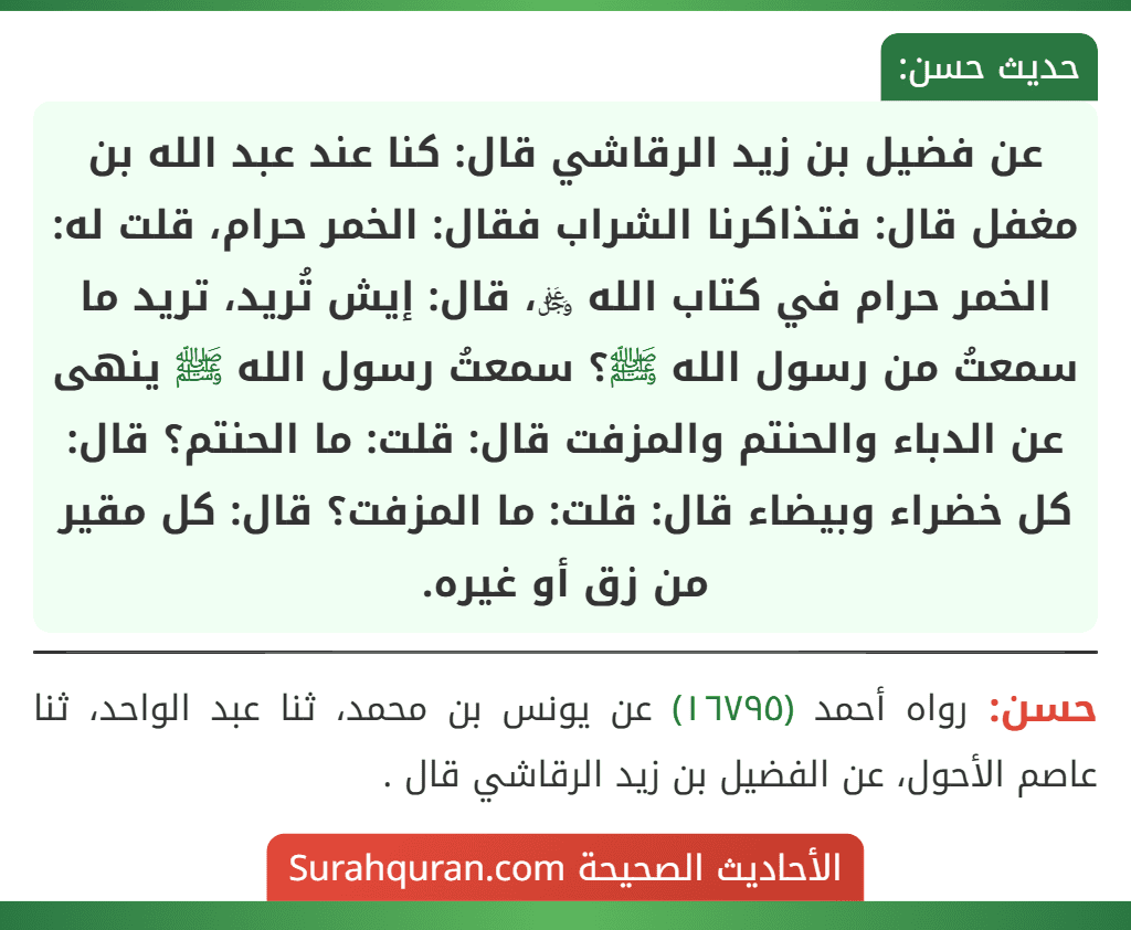 عن فضيل بن زيد الرقاشي قال: كنا عند عبد الله بن مغفل قال: فتذاكرنا الشراب فقال: الخمر حرام، قلت له: الخمر حرام في كتاب الله ﷿، قال: إيش تُريد، تريد ما سمعتُ من رسول الله ﷺ؟ سمعتُ رسول الله ﷺ ينهى عن الدباء والحنتم والمزفت قال: قلت: ما الحنتم؟ قال: كل خضراء وبيضاء قال: قلت: ما المزفت؟ قال: كل مقير من زق أو غيره.
