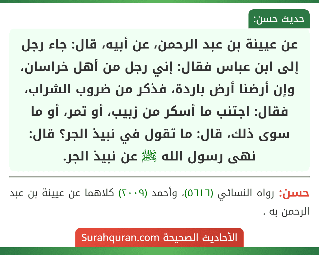 عن عيينة بن عبد الرحمن، عن أبيه، قال: جاء رجل إلى ابن عباس فقال: إني رجل من أهل خراسان، وإن أرضنا أرض باردة، فذكر من ضروب الشراب، فقال: اجتنب ما أسكر من زبيب، أو تمر، أو ما سوى ذلك، قال: ما تقول في نبيذ الجر؟ قال: نهى رسول الله ﷺ عن نبيذ الجر.