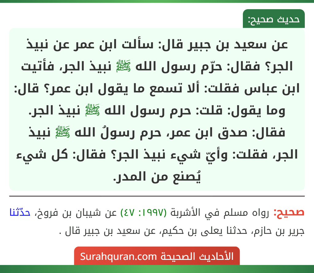 عن سعيد بن جبير قال: سألت ابن عمر عن نبيذ الجر؟ فقال: حرّم رسول الله ﷺ نبيذ الجر، فأتيت ابن عباس فقلت: ألا تسمع ما يقول ابن عمر؟ قال: وما يقول: قلت: حرم رسول الله ﷺ نبيذ الجر. فقال: صدق ابن عمر، حرم رسولُ الله ﷺ نبيذ الجر، فقلت: وأيّ شيء نبيذ الجر؟ فقال: كل شيء يُصنع من المدر.