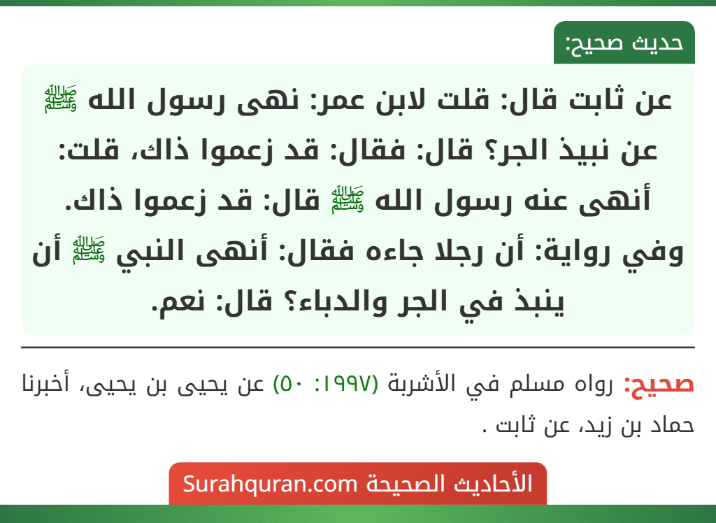 عن ثابت قال: قلت لابن عمر: نهى رسول الله ﷺ عن نبيذ الجر؟ قال: فقال: قد زعموا ذاك، قلت: أنهى عنه رسول الله ﷺ قال: قد زعموا ذاك.
وفي رواية: أن رجلا جاءه فقال: أنهى النبي ﷺ أن ينبذ في الجر والدباء؟ قال: نعم. عن ثابت قال: قلت لابن عمر: نهى رسول الله ﷺ عن نبيذ الجر؟ قال: فقال: قد زعموا ذاك، قلت: أنهى عنه رسول الله ﷺ قال: قد زعموا ذاك.
وفي رواية: أن رجلا جاءه فقال: أنهى النبي ﷺ أن ينبذ في الجر والدباء؟ قال: نعم.