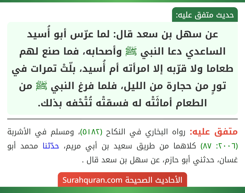 عن سهل بن سعد قال: لما عرّس أبو أُسيد الساعدي دعا النبي ﷺ وأصحابه، فما صنع لهم طعاما ولا قرّبه إلا امرأته أم أُسيد، بلّتْ تمرات في تورٍ من حجارة من الليل، فلما فرغ النبي ﷺ من الطعام أماثَتْه له فسقتْه تُتْحْفه بذلك.
