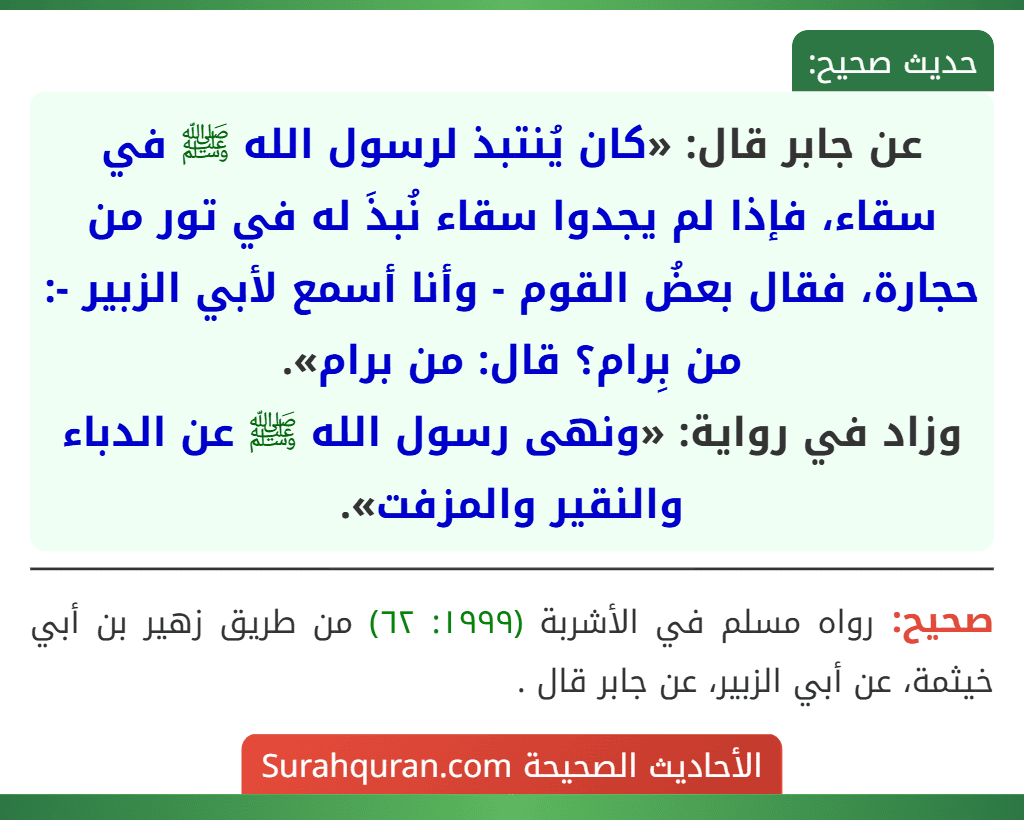 عن جابر قال: «كان يُنتبذ لرسول الله ﷺ في سقاء، فإذا لم يجدوا سقاء نُبذَ له في تور من حجارة، فقال بعضُ القوم - وأنا أسمع لأبي الزبير -: من بِرام؟ قال: من برام».
وزاد في رواية: «ونهى رسول الله ﷺ عن الدباء والنقير والمزفت».