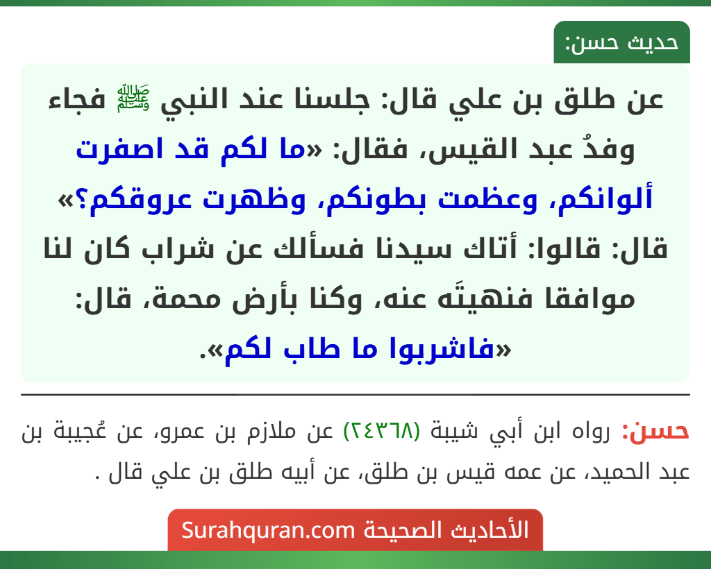 عن طلق بن علي قال: جلسنا عند النبي ﷺ فجاء وفدُ عبد القيس، فقال: «ما لكم قد اصفرت ألوانكم، وعظمت بطونكم، وظهرت عروقكم؟» قال: قالوا: أتاك سيدنا فسألك عن شراب كان لنا موافقا فنهيتَه عنه، وكنا بأرض محمة، قال: «فاشربوا ما طاب لكم».