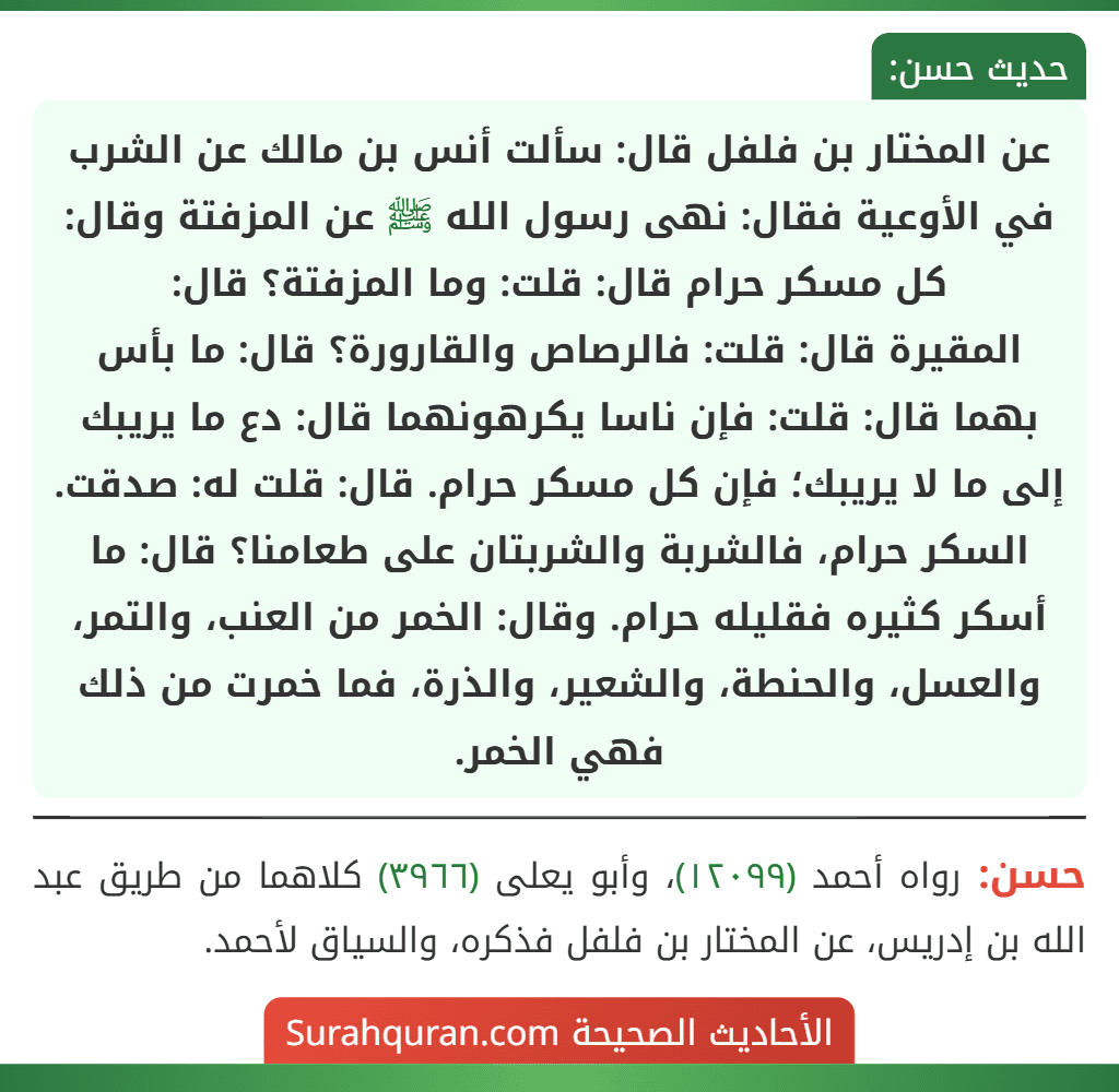 عن المختار بن فلفل قال: سألت أنس بن مالك عن الشرب في الأوعية فقال: نهى رسول الله ﷺ عن المزفتة وقال: كل مسكر حرام قال: قلت: وما المزفتة؟ قال: المقيرة قال: قلت: فالرصاص والقارورة؟ قال: ما بأس بهما قال: قلت: فإن ناسا يكرهونهما قال: دع ما يريبك إلى ما لا يريبك؛ فإن كل مسكر حرام. قال: قلت له: صدقت. السكر حرام، فالشربة والشربتان على طعامنا؟ قال: ما أسكر كثيره فقليله حرام. وقال: الخمر من العنب، والتمر، والعسل، والحنطة، والشعير، والذرة، فما خمرت من ذلك فهي الخمر.