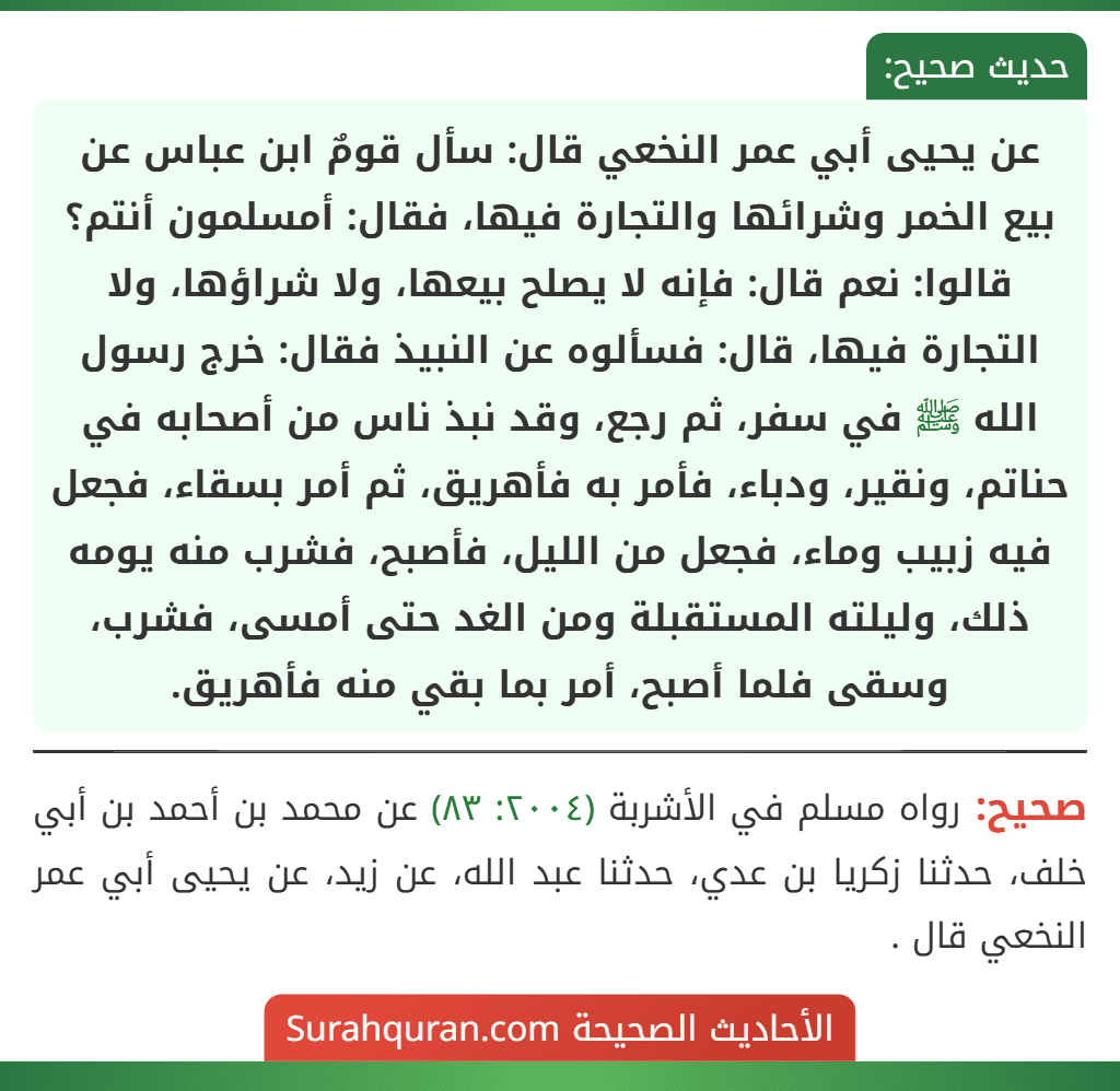 عن يحيى أبي عمر النخعي قال: سأل قومٌ ابن عباس عن بيع الخمر وشرائها والتجارة فيها، فقال: أمسلمون أنتم؟ قالوا: نعم قال: فإنه لا يصلح بيعها، ولا شراؤها، ولا التجارة فيها، قال: فسألوه عن النبيذ فقال: خرج رسول الله ﷺ في سفر، ثم رجع، وقد نبذ ناس من أصحابه في حناتم، ونقير، ودباء، فأمر به فأهريق، ثم أمر بسقاء، فجعل فيه زبيب وماء، فجعل من الليل، فأصبح، فشرب منه يومه ذلك، وليلته المستقبلة ومن الغد حتى أمسى، فشرب، وسقى فلما أصبح، أمر بما بقي منه فأهريق.