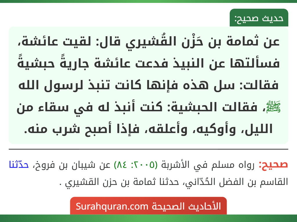 عن ثمامة بن حَزْن القُشيري قال: لقيت عائشة، فسألتها عن النبيذ فدعت عائشة جاريةً حبشيةً فقالت: سل هذه فإنها كانت تنبذ لرسول الله ﷺ، فقالت الحبشية: كنت أنبذ له في سقاء من الليل، وأوكيه، وأعلقه، فإذا أصبح شرب منه.