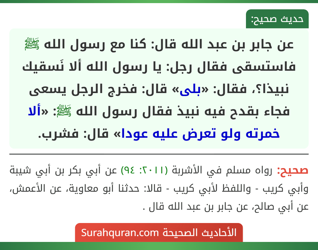 عن جابر بن عبد الله قال: كنا مع رسول الله ﷺ فاستسقى فقال رجل: يا رسول الله ألا نَسقيك نبيذا؟، فقال: «بلى» قال: فخرج الرجل يسعى فجاء بقدح فيه نبيذ فقال رسول الله ﷺ: «ألا خمرته ولو تعرض عليه عودا» قال: فشرب.