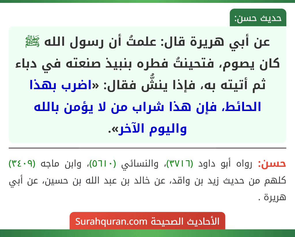 عن أبي هريرة قال: علمتُ أن رسول الله ﷺ كان يصوم، فتحينتُ فطره بنبيذ صنعته في دباء ثم أتيته به، فإذا ينشُّ فقال: «اضرب بهذا الحائط، فإن هذا شراب من لا يؤمن بالله واليوم الآخر». عن أبي هريرة قال: علمتُ أن رسول الله ﷺ كان يصوم، فتحينتُ فطره بنبيذ صنعته في دباء ثم أتيته به، فإذا ينشُّ فقال: «اضرب بهذا الحائط، فإن هذا شراب من لا يؤمن بالله واليوم الآخر».