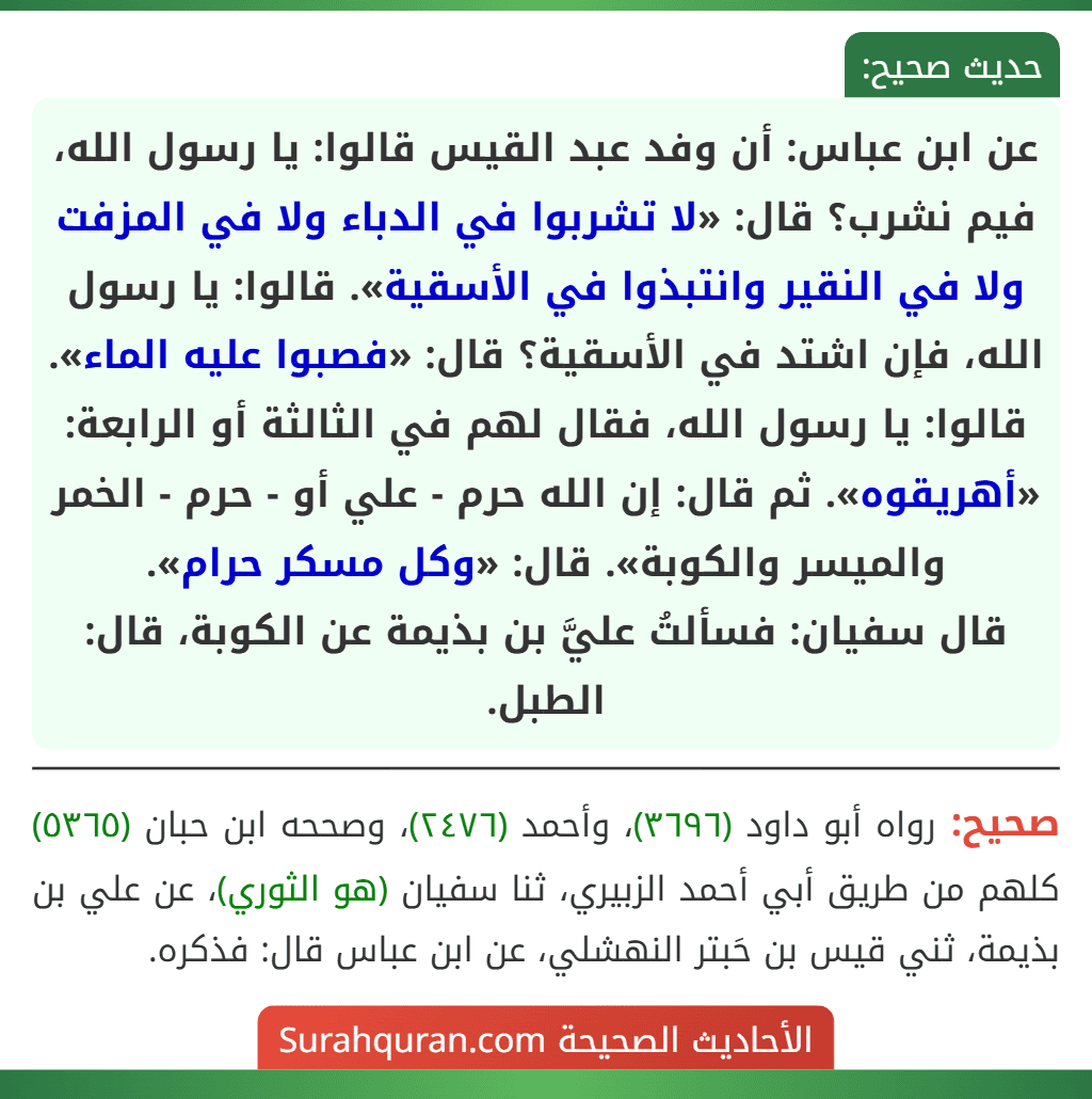 عن ابن عباس: أن وفد عبد القيس قالوا: يا رسول الله، فيم نشرب؟ قال: «لا تشربوا في الدباء ولا في المزفت ولا في النقير وانتبذوا في الأسقية». قالوا: يا رسول الله، فإن اشتد في الأسقية؟ قال: «فصبوا عليه الماء». قالوا: يا رسول الله، فقال لهم في الثالثة أو الرابعة: «أهريقوه». ثم قال: إن الله حرم - علي أو - حرم - الخمر والميسر والكوبة». قال: «وكل مسكر حرام».
قال سفيان: فسألتُ عليَّ بن بذيمة عن الكوبة، قال: الطبل.