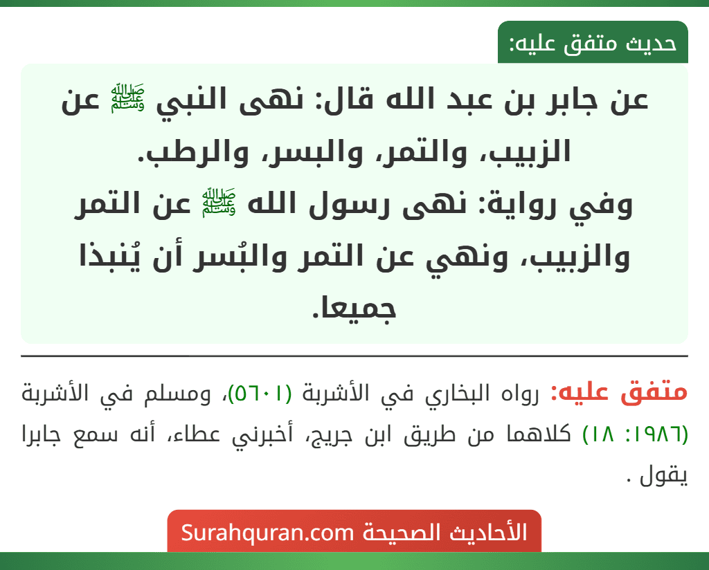 عن جابر بن عبد الله قال: نهى النبي ﷺ عن الزبيب، والتمر، والبسر، والرطب.
وفي رواية: نهى رسول الله ﷺ عن التمر والزبيب، ونهي عن التمر والبُسر أن يُنبذا جميعا. عن جابر بن عبد الله قال: نهى النبي ﷺ عن الزبيب، والتمر، والبسر، والرطب.
وفي رواية: نهى رسول الله ﷺ عن التمر والزبيب، ونهي عن التمر والبُسر أن يُنبذا جميعا.