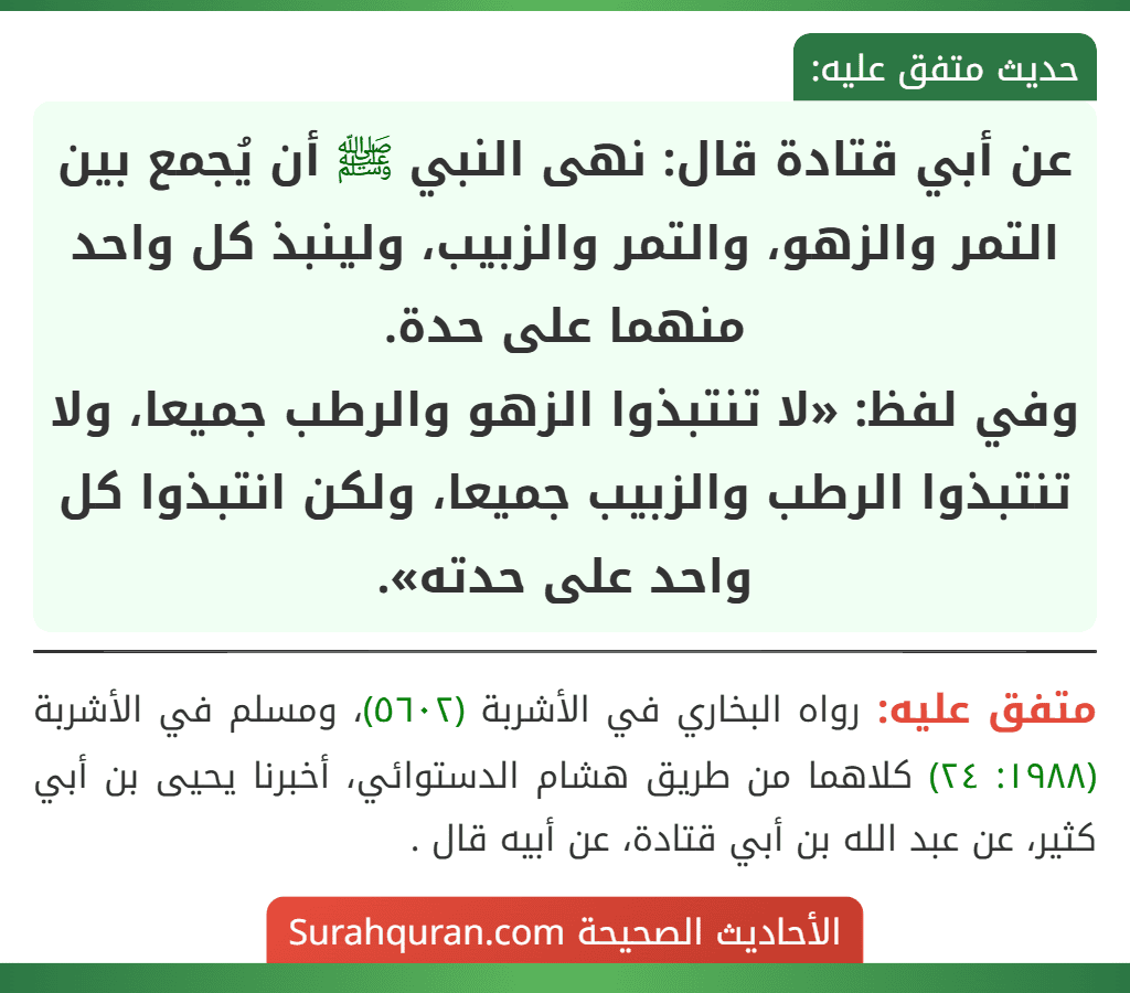 عن أبي قتادة قال: نهى النبي ﷺ أن يُجمع بين التمر والزهو، والتمر والزبيب، ولينبذ كل واحد منهما على حدة.
وفي لفظ: «لا تنتبذوا الزهو والرطب جميعا، ولا تنتبذوا الرطب والزبيب جميعا، ولكن انتبذوا كل
واحد على حدته».