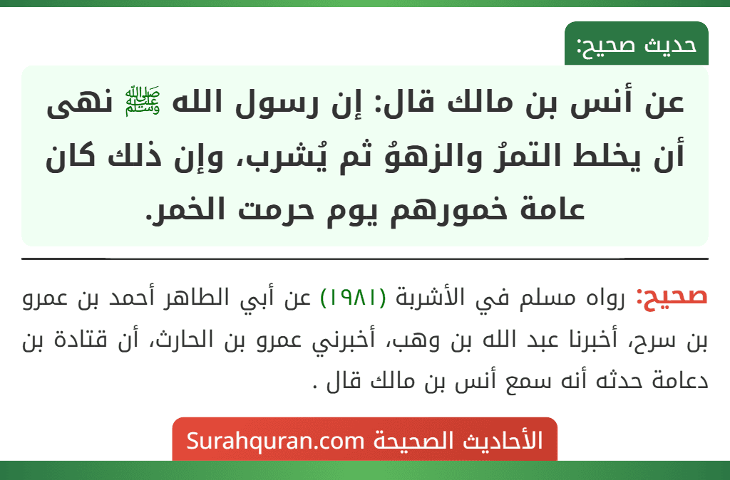 عن أنس بن مالك قال: إن رسول الله ﷺ نهى أن يخلط التمرُ والزهوُ ثم يُشرب، وإن ذلك كان عامة خمورهم يوم حرمت الخمر.