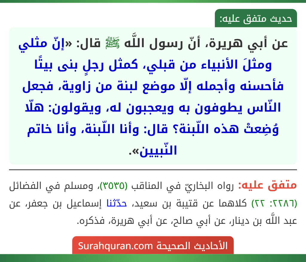 عن أبي هريرة، أنّ رسول اللَّه ﷺ قال: «إنّ مثلي ومثلَ الأنبياء من قبلي، كمثل رجلٍ بنى بيتًا فأحسنه وأجمله إلّا موضع لبنة من زاوية، فجعل النّاس يطوفون به ويعجبون له، ويقولون: هلّا وُضِعتْ هذه اللّبنة؟ قال: وأنا اللّبنة، وأنا خاتم النّبيين».