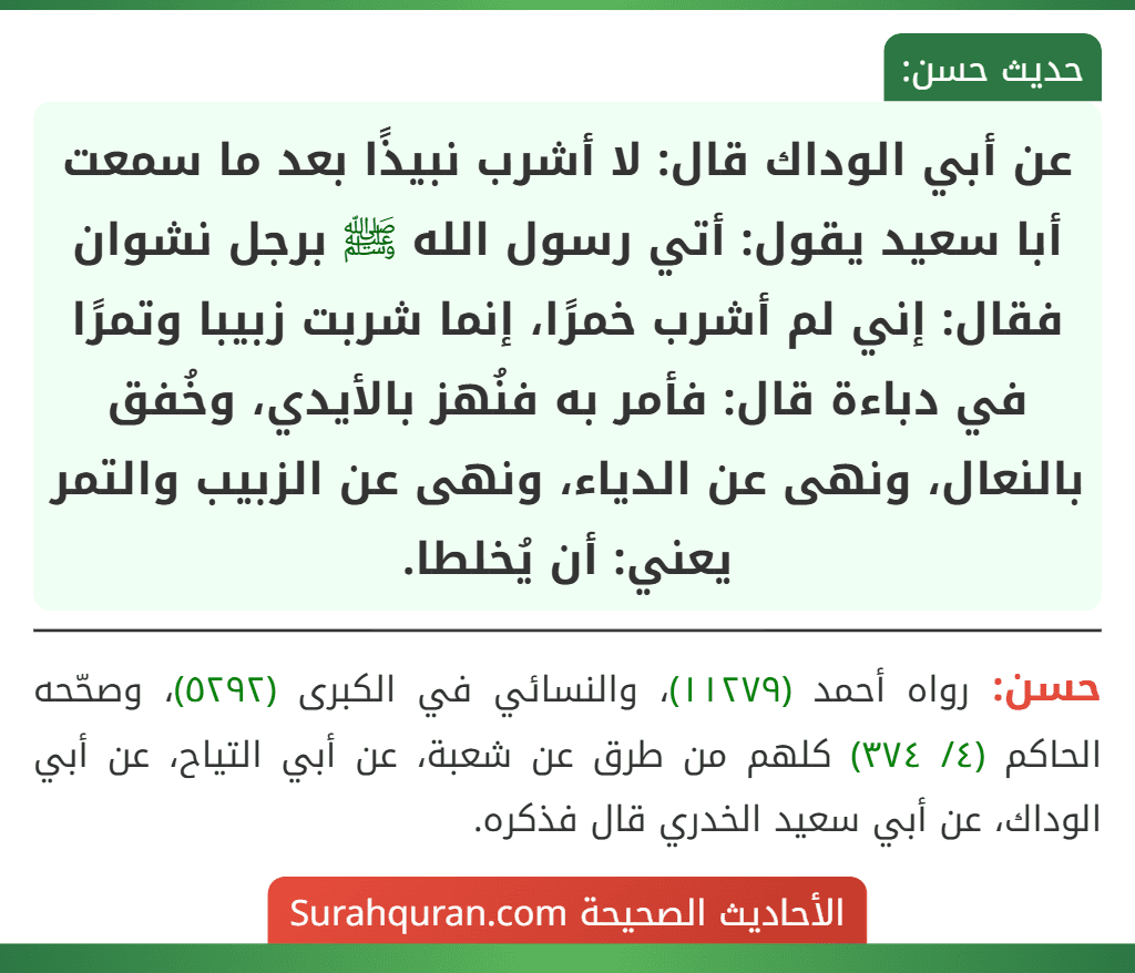 عن أبي الوداك قال: لا أشرب نبيذًا بعد ما سمعت أبا سعيد يقول: أتي رسول الله ﷺ برجل نشوان فقال: إني لم أشرب خمرًا، إنما شربت زبيبا وتمرًا في دباءة قال: فأمر به فنُهز بالأيدي، وخُفق بالنعال، ونهى عن الدياء، ونهى عن الزبيب والتمر يعني: أن يُخلطا.