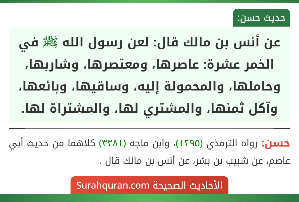 عن أنس بن مالك قال: لعن رسول الله ﷺ في الخمر عشرة: عاصرها، ومعتصرها، وشاربها، وحاملها، والمحمولة إليه، وساقيها، وبائعها، وآكل ثمنها، والمشتري لها، والمشتراة لها.