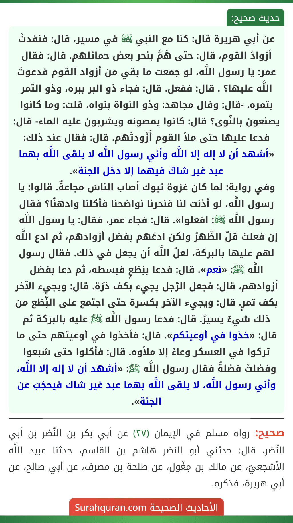 عن أبي هريرة قال: كنا مع النبي ﷺ في مسير، قال: فنفدتْ أزوادُ القوم، قال: حتى هَمَّ بنحر بعض حمائلهم. قال: فقال عمر: يا رسول اللَّه، لو جمعت ما بقي من أزواد القوم فدعوتَ اللَّه عليها؟ . قال: ففعل. قال: فجاء ذو البر ببره، وذو التمر بتمره. -قال: وقال مجاهد: وذو النواة بنواه. قلت: وما كانوا يصنعون بالنّوى؟ قال: كانوا يمصونه ويشربون عليه الماء- قال: فدعا عليها حتى ملأ القوم أَزْودتَهم. قال: فقال عند ذلك: «أشهد أن لا إله إلا اللَّه وأني رسول اللَّه لا يلقى اللَّه بهما عبد غير شاكّ فيهما إلا دخل الجنة».
وفي رواية: لما كان غزوة تبوك أصاب الناسَ مجاعةٌ. قالوا: يا رسول اللَّه، لو أذنت لنا فنحرنا نواضحنا فأكلنا وادهنّا؟ فقال رسول اللَّه ﷺ: افعلوا». قال: فجاء عمر، فقال: يا رسول اللَّه إن فعلتَ قلّ الظّهرُ ولكن ادعُهم بفضل أزوادهم، ثم ادع اللَّه لهم عليها بالبركة، لعلّ اللَّه أن يجعل في ذلك. فقال رسول اللَّه ﷺ: «نعم». قال: فدعا بنِطَعٍ فبسطه، ثم دعا بفضل أزوادهم، قال: فجعل الرّجل يجيء بكف ذرّة. قال: ويجيء الآخر بكف تمرٍ. قال: ويجيء الآخر بكسرة حتى اجتمع على النِّطَع من ذلك شيءٌ يسيرٌ. قال: فدعا رسول اللَّه ﷺ عليه بالبركة ثم قال: «خذوا في أوعيتكم». قال: فأخذوا في أوعيتهم حتى ما تركوا في العسكر وعاءً إلا ملأوه. قال: فأكلوا حتى شبعوا وفضلتْ فضلةٌ فقال رسول اللَّه ﷺ: «أشهد أن لا إله إلا اللَّه، وأني رسول اللَّه، لا يلقى اللَّه بهما عبد غير شاك فيحجَبَ عن الجنة».