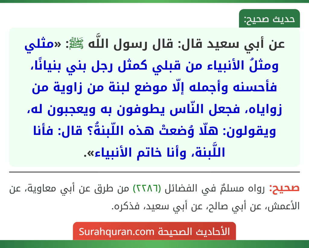 عن أبي سعيد قال: قال رسول اللَّه ﷺ: «مثلي ومثلُ الأنبياء من قبلي كمثل رجل بني بنيانًا، فأحسنه وأجمله إلّا موضع لبنة من زاوية من زواياه، فجعل النّاس يطوفون به ويعجبون له، ويقولون: هلّا وُضعتْ هذه اللّبنةُ؟ قال: فأنا اللَّبنة، وأنا خاتم الأنبياء».