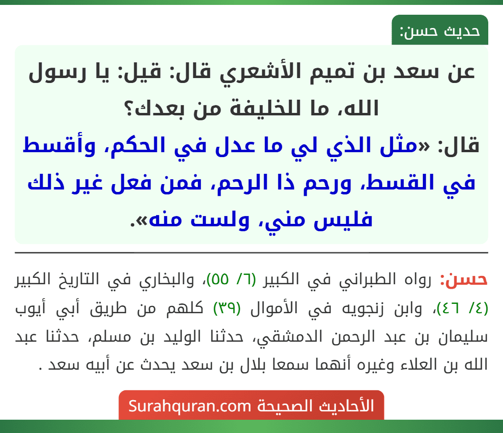 عن سعد بن تميم الأشعري قال: قيل: يا رسول الله، ما للخليفة من بعدك؟
قال: «مثل الذي لي ما عدل في الحكم، وأقسط في القسط، ورحم ذا الرحم، فمن فعل غير ذلك فليس مني، ولست منه».