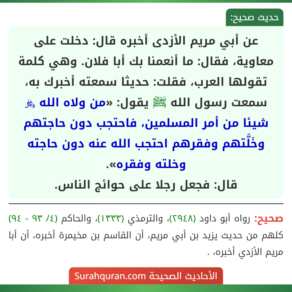 عن أبي مريم الأزدى أخبره قال: دخلت على معاوية، فقال: ما أنعمنا بك أبا فلان. وهي كلمة تقولها العرب، فقلت: حديثا سمعته أخبرك به، سمعت رسول الله ﷺ يقول: «من ولاه الله ﷿ شيئا من أمر المسلمين، فاحتجب دون حاجتهم وخَلَّتهم وفقرهم احتجب الله عنه دون حاجته وخلته وفقره».
قال: فجعل رجلا على حوائج الناس. عن أبي مريم الأزدى أخبره قال: دخلت على معاوية، فقال: ما أنعمنا بك أبا فلان. وهي كلمة تقولها العرب، فقلت: حديثا سمعته أخبرك به، سمعت رسول الله ﷺ يقول: «من ولاه الله ﷿ شيئا من أمر المسلمين، فاحتجب دون حاجتهم وخَلَّتهم وفقرهم احتجب الله عنه دون حاجته وخلته وفقره».
قال: فجعل رجلا على حوائج الناس.