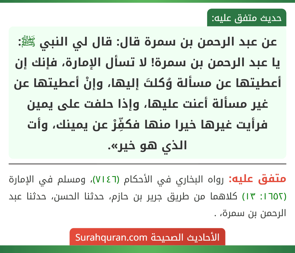 عن عبد الرحمن بن سمرة قال: قال لي النبي ﷺ: يا عبد الرحمن بن سمرة! لا تسأل الإمارة، فإنك إن أعطيتها عن مسألة وُكلتَ إليها، وإنْ أعطيتها عن غير مسألة أعنت عليها، وإذا حلفت على يمين فرأيت غيرها خيرا منها فكفِّرْ عن يمينك، وأت الذي هو خير». عن عبد الرحمن بن سمرة قال: قال لي النبي ﷺ: يا عبد الرحمن بن سمرة! لا تسأل الإمارة، فإنك إن أعطيتها عن مسألة وُكلتَ إليها، وإنْ أعطيتها عن غير مسألة أعنت عليها، وإذا حلفت على يمين فرأيت غيرها خيرا منها فكفِّرْ عن يمينك، وأت الذي هو خير».
