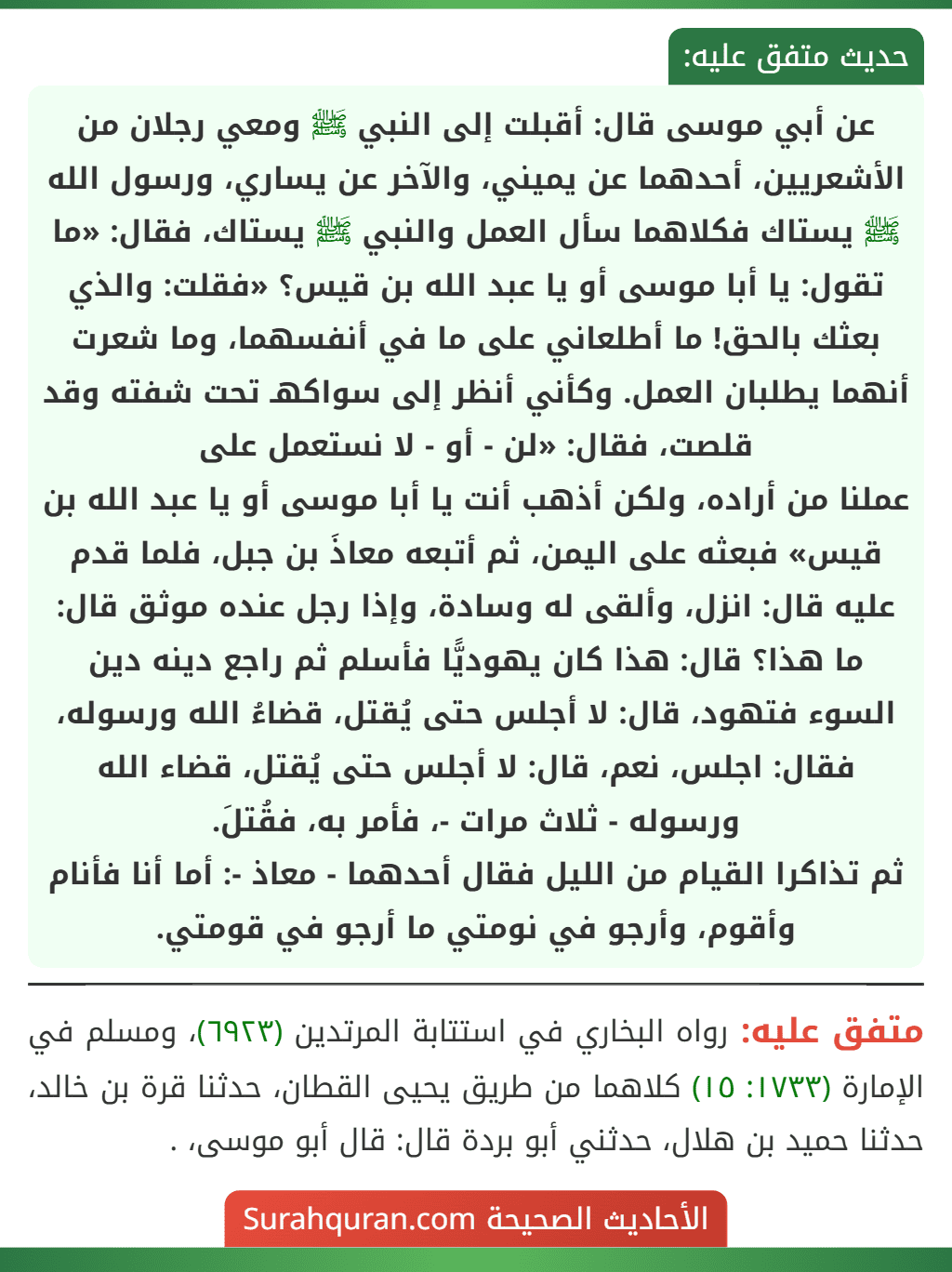 عن أبي موسى قال: أقبلت إلى النبي ﷺ ومعي رجلان من الأشعريين، أحدهما عن يميني، والآخر عن يساري، ورسول الله ﷺ يستاك فكلاهما سأل العمل والنبي ﷺ يستاك، فقال: «ما تقول: يا أبا موسى أو يا عبد الله بن قيس؟ «فقلت: والذي بعثك بالحق! ما أطلعاني على ما في أنفسهما، وما شعرت أنهما يطلبان العمل. وكأني أنظر إلى سواكهـ تحت شفته وقد قلصت، فقال: «لن - أو - لا نستعمل على
عملنا من أراده، ولكن أذهب أنت يا أبا موسى أو يا عبد الله بن قيس» فبعثه على اليمن، ثم أتبعه معاذَ بن جبل، فلما قدم عليه قال: انزل، وألقى له وسادة، وإذا رجل عنده موثق قال: ما هذا؟ قال: هذا كان يهوديًّا فأسلم ثم راجع دينه دين السوء فتهود، قال: لا أجلس حتى يُقتل، قضاءُ الله ورسوله، فقال: اجلس، نعم، قال: لا أجلس حتى يُقتل، قضاء الله ورسوله - ثلاث مرات -، فأمر به، فقُتلَ.
ثم تذاكرا القيام من الليل فقال أحدهما - معاذ -: أما أنا فأنام وأقوم، وأرجو في نومتي ما أرجو في قومتي.