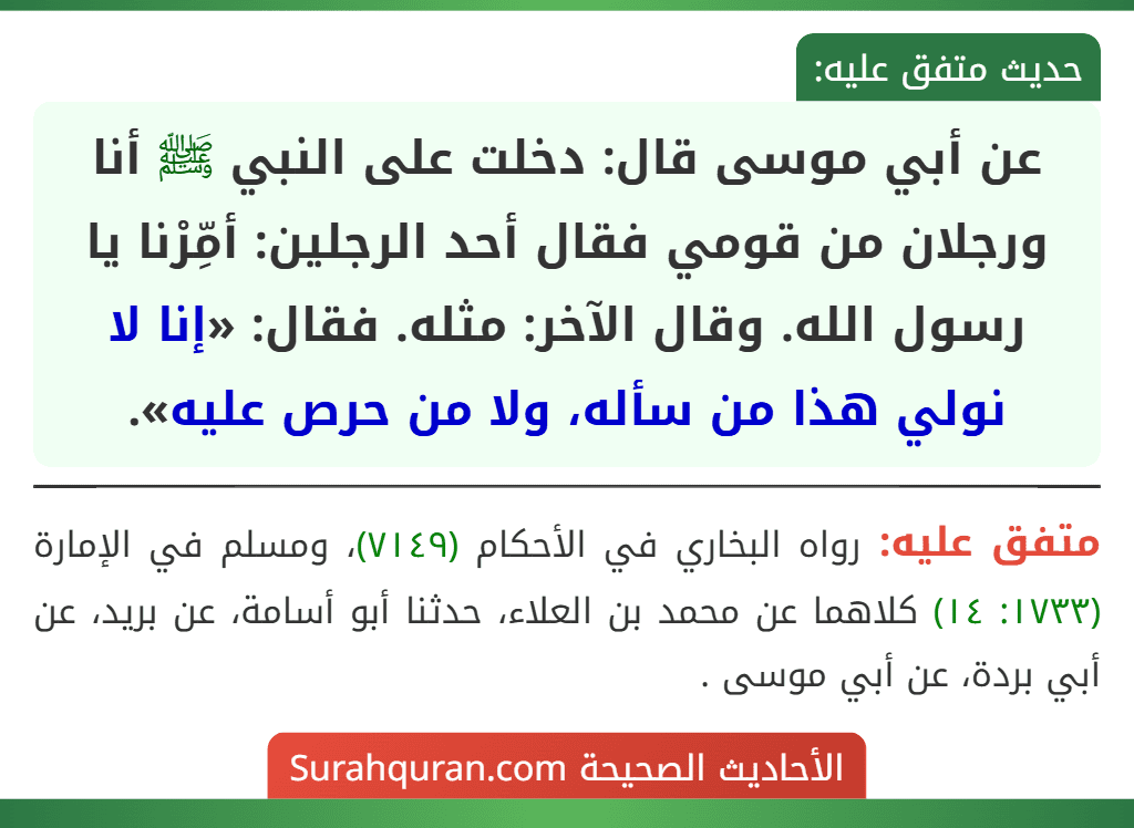 عن أبي موسى قال: دخلت على النبي ﷺ أنا ورجلان من قومي فقال أحد الرجلين: أمِّرْنا يا رسول الله. وقال الآخر: مثله. فقال: «إنا لا نولي هذا من سأله، ولا من حرص عليه».