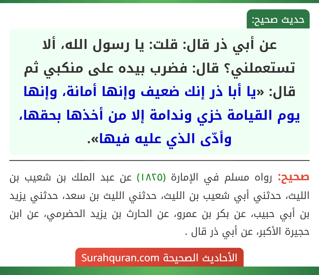 عن أبي ذر قال: قلت: يا رسول الله، ألا تستعملني؟ قال: فضرب بيده على منكبي ثم قال: «يا أبا ذر إنك ضعيف وإنها أمانة، وإنها يوم القيامة خزي وندامة إلا من أخذها بحقها، وأدّى الذي عليه فيها». عن أبي ذر قال: قلت: يا رسول الله، ألا تستعملني؟ قال: فضرب بيده على منكبي ثم قال: «يا أبا ذر إنك ضعيف وإنها أمانة، وإنها يوم القيامة خزي وندامة إلا من أخذها بحقها، وأدّى الذي عليه فيها».