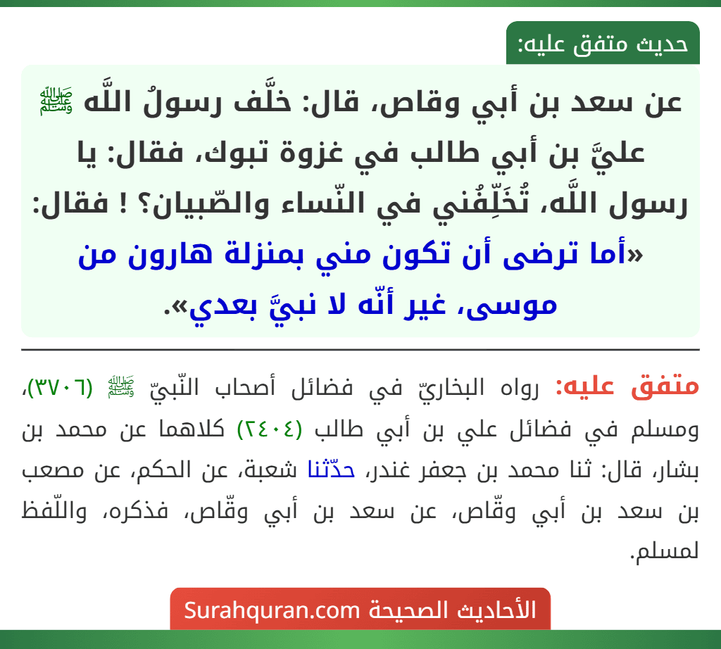 عن سعد بن أبي وقاص، قال: خلَّف رسولُ اللَّه ﷺ عليَّ بن أبي طالب في غزوة تبوك، فقال: يا رسول اللَّه، تُخَلِّفُني في النّساء والصّبيان؟ ! فقال: «أما ترضى أن تكون مني بمنزلة هارون من موسى، غير أنّه لا نبيَّ بعدي».