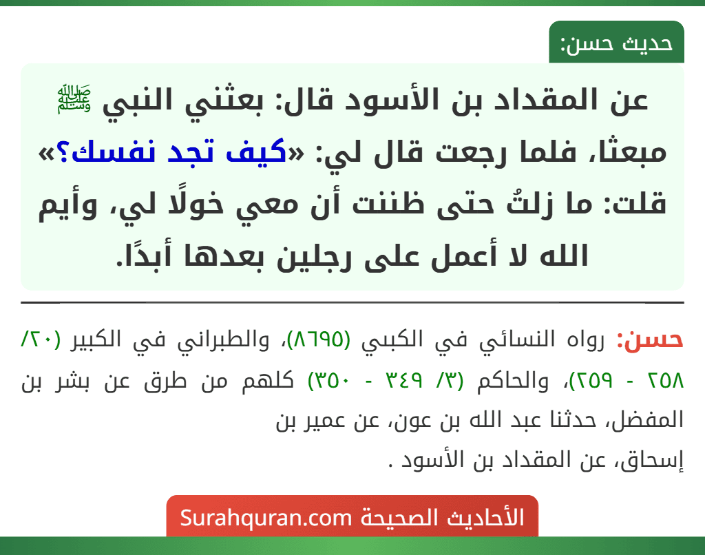 عن المقداد بن الأسود قال: بعثني النبي ﷺ مبعثا، فلما رجعت قال لي: «كيف تجد نفسك؟» قلت: ما زلتُ حتى ظننت أن معي خولًا لي، وأيم الله لا أعمل على رجلين بعدها أبدًا. عن المقداد بن الأسود قال: بعثني النبي ﷺ مبعثا، فلما رجعت قال لي: «كيف تجد نفسك؟» قلت: ما زلتُ حتى ظننت أن معي خولًا لي، وأيم الله لا أعمل على رجلين بعدها أبدًا.