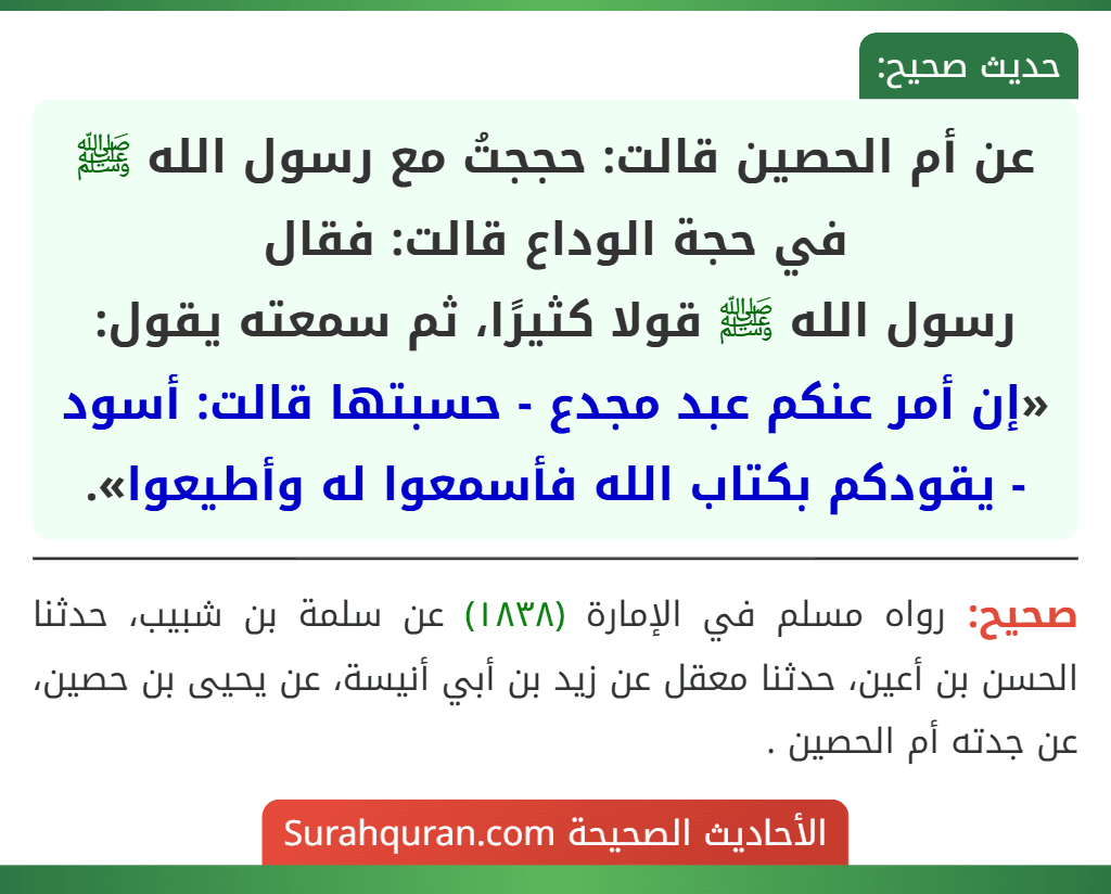 عن أم الحصين قالت: حججتُ مع رسول الله ﷺ في حجة الوداع قالت: فقال
رسول الله ﷺ قولا كثيرًا، ثم سمعته يقول: «إن أمر عنكم عبد مجدع - حسبتها قالت: أسود - يقودكم بكتاب الله فأسمعوا له وأطيعوا».