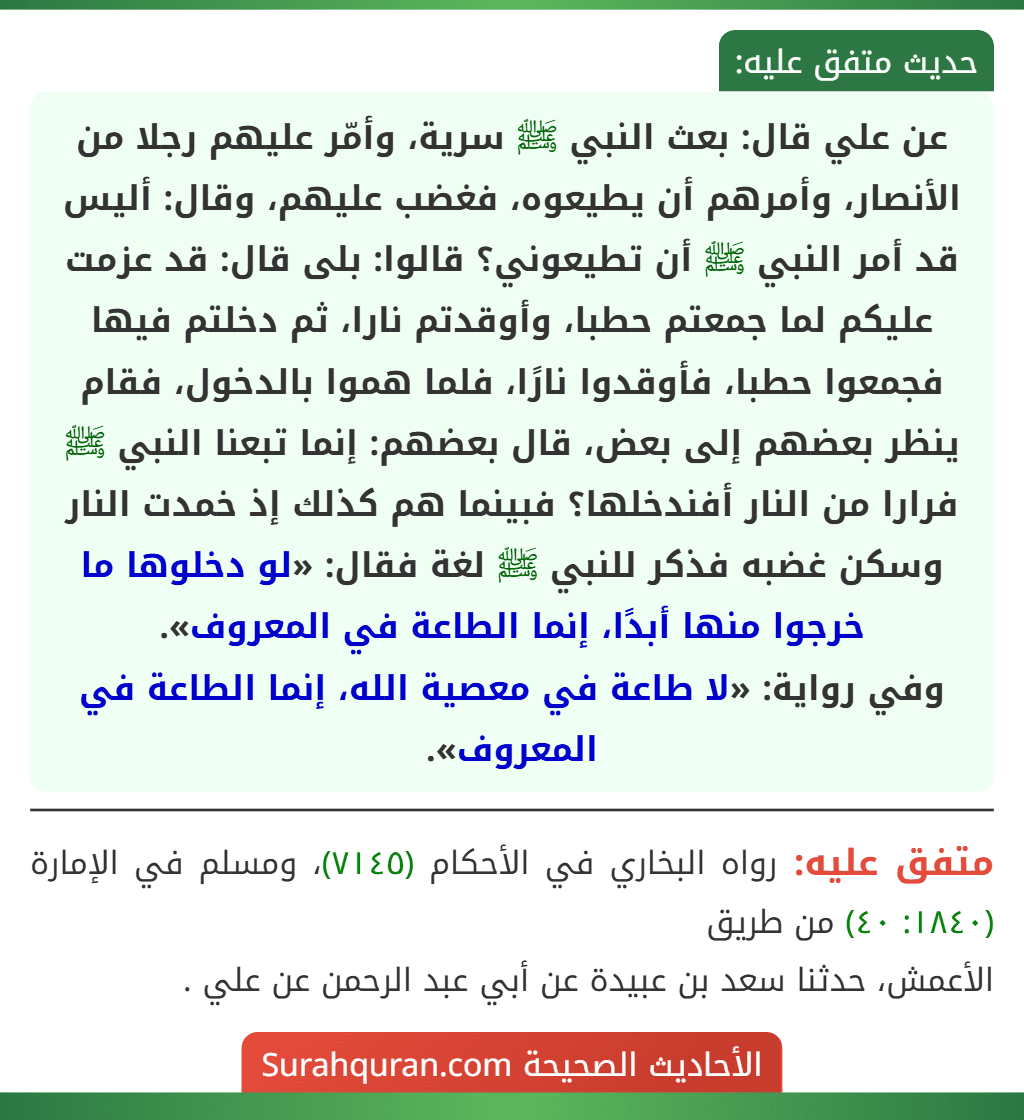 عن علي قال: بعث النبي ﷺ سرية، وأمّر عليهم رجلا من الأنصار، وأمرهم أن يطيعوه، فغضب عليهم، وقال: أليس قد أمر النبي ﷺ أن تطيعوني؟ قالوا: بلى قال: قد عزمت عليكم لما جمعتم حطبا، وأوقدتم نارا، ثم دخلتم فيها فجمعوا حطبا، فأوقدوا نارًا، فلما هموا بالدخول، فقام ينظر بعضهم إلى بعض، قال بعضهم: إنما تبعنا النبي ﷺ فرارا من النار أفندخلها؟ فبينما هم كذلك إذ خمدت النار وسكن غضبه فذكر للنبي ﷺ لغة فقال: «لو دخلوها ما خرجوا منها أبدًا، إنما الطاعة في المعروف».
وفي رواية: «لا طاعة في معصية الله، إنما الطاعة في المعروف».