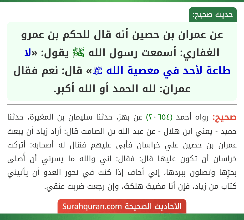 عن عمران بن حصين أنه قال للحكم بن عمرو الغفاري: أسمعت رسول الله ﷺ يقول: «لا طاعة لأحد في معصية الله ﵎» قال: نعم فقال عمران: لله الحمد أو الله أكبر. عن عمران بن حصين أنه قال للحكم بن عمرو الغفاري: أسمعت رسول الله ﷺ يقول: «لا طاعة لأحد في معصية الله ﵎» قال: نعم فقال عمران: لله الحمد أو الله أكبر.