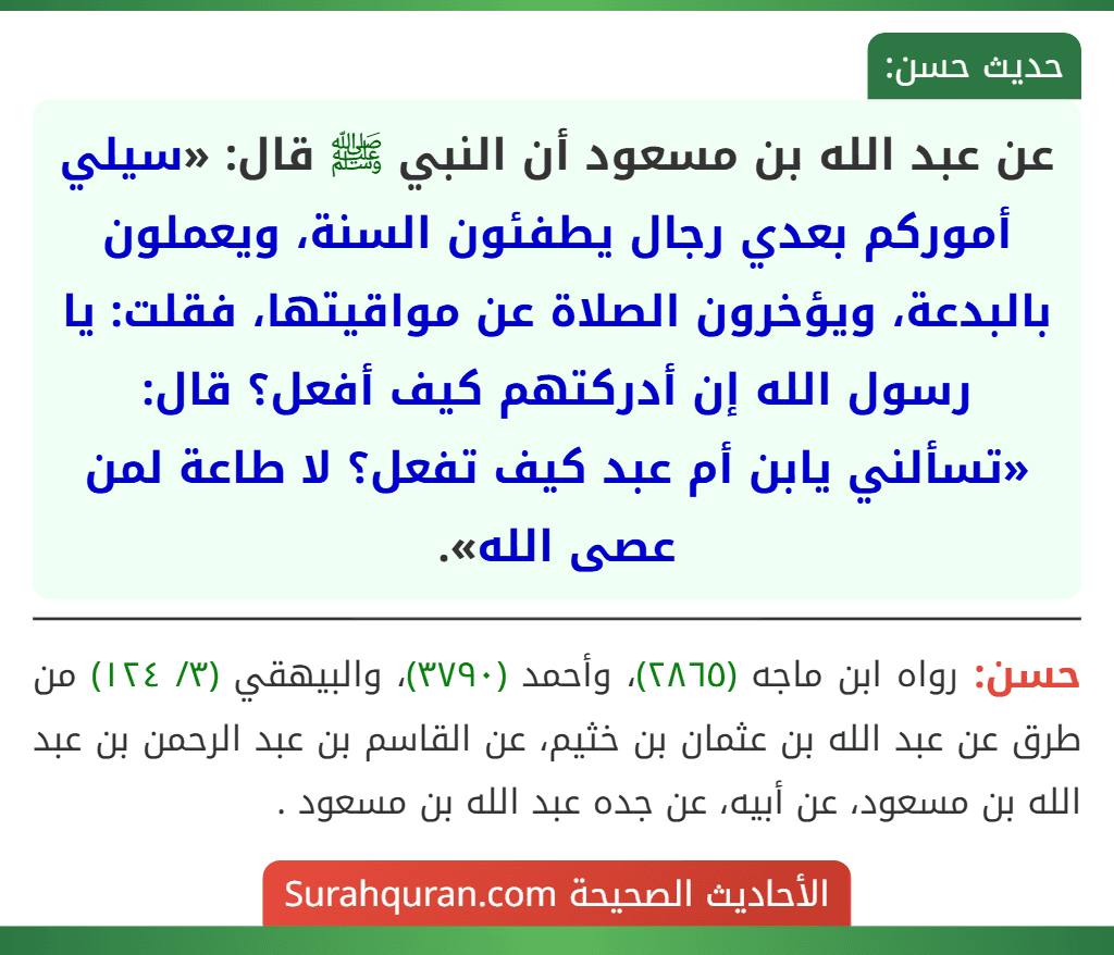 عن عبد الله بن مسعود أن النبي ﷺ قال: «سيلي أموركم بعدي رجال يطفئون السنة، ويعملون بالبدعة، ويؤخرون الصلاة عن مواقيتها، فقلت: يا رسول الله إن أدركتهم كيف أفعل؟ قال: «تسألني يابن أم عبد كيف تفعل؟ لا طاعة لمن عصى الله». عن عبد الله بن مسعود أن النبي ﷺ قال: «سيلي أموركم بعدي رجال يطفئون السنة، ويعملون بالبدعة، ويؤخرون الصلاة عن مواقيتها، فقلت: يا رسول الله إن أدركتهم كيف أفعل؟ قال: «تسألني يابن أم عبد كيف تفعل؟ لا طاعة لمن عصى الله».