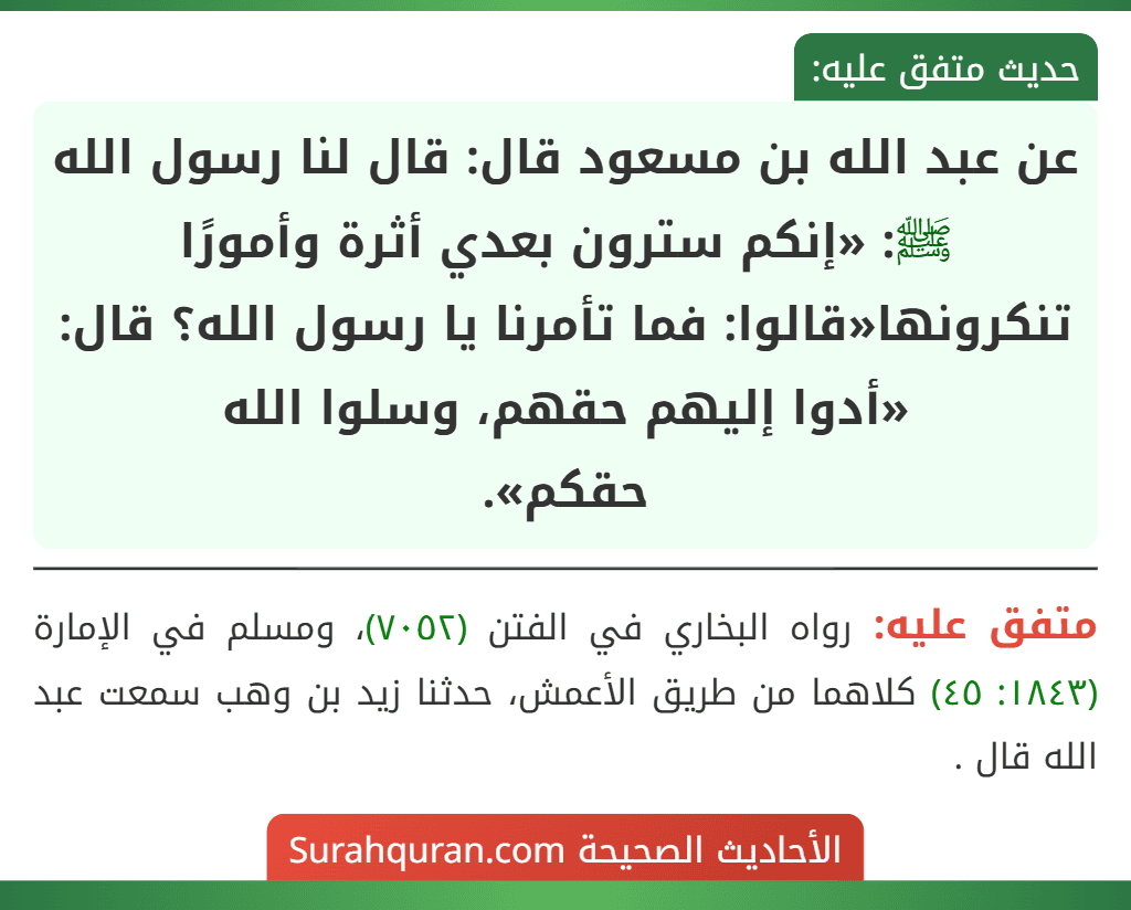 عن عبد الله بن مسعود قال: قال لنا رسول الله ﷺ: «إنكم سترون بعدي أثرة وأمورًا تنكرونها«قالوا: فما تأمرنا يا رسول الله؟ قال: «أدوا إليهم حقهم، وسلوا الله
حقكم». عن عبد الله بن مسعود قال: قال لنا رسول الله ﷺ: «إنكم سترون بعدي أثرة وأمورًا تنكرونها«قالوا: فما تأمرنا يا رسول الله؟ قال: «أدوا إليهم حقهم، وسلوا الله
حقكم».