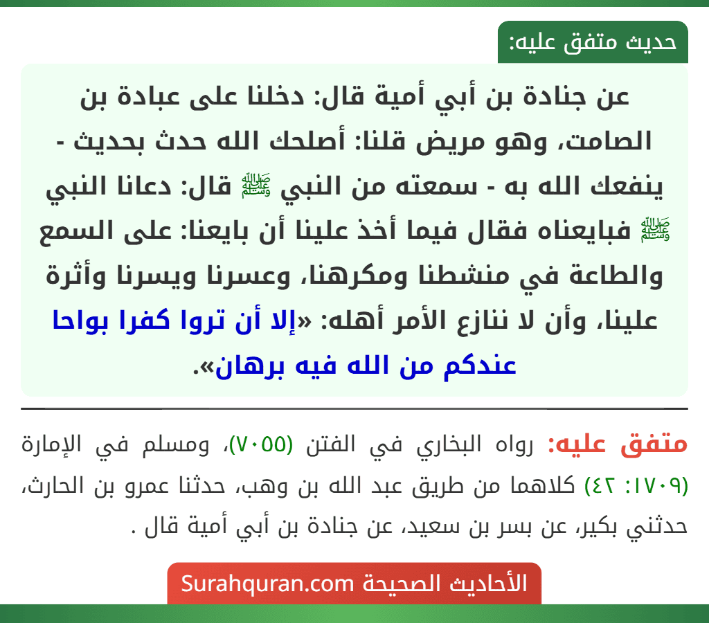 عن جنادة بن أبي أمية قال: دخلنا على عبادة بن الصامت، وهو مريض قلنا: أصلحك الله حدث بحديث - ينفعك الله به - سمعته من النبي ﷺ قال: دعانا النبي ﷺ فبايعناه فقال فيما أخذ علينا أن بايعنا: على السمع والطاعة في منشطنا ومكرهنا، وعسرنا ويسرنا وأثرة علينا، وأن لا ننازع الأمر أهله: «إلا أن تروا كفرا بواحا عندكم من الله فيه برهان». عن جنادة بن أبي أمية قال: دخلنا على عبادة بن الصامت، وهو مريض قلنا: أصلحك الله حدث بحديث - ينفعك الله به - سمعته من النبي ﷺ قال: دعانا النبي ﷺ فبايعناه فقال فيما أخذ علينا أن بايعنا: على السمع والطاعة في منشطنا ومكرهنا، وعسرنا ويسرنا وأثرة علينا، وأن لا ننازع الأمر أهله: «إلا أن تروا كفرا بواحا عندكم من الله فيه برهان».