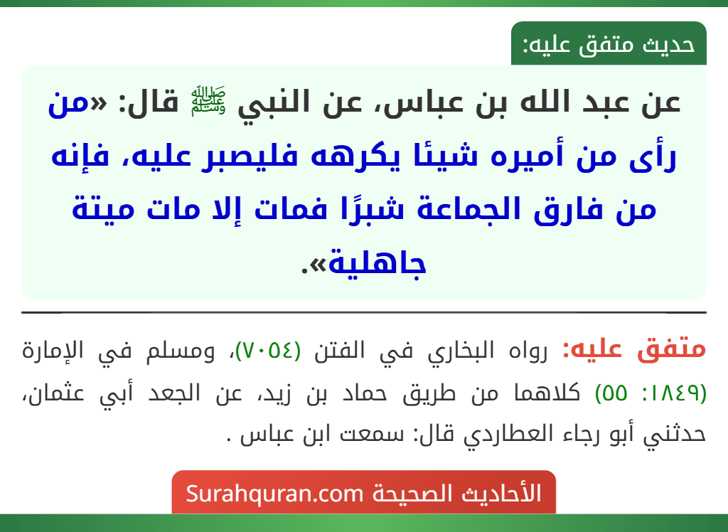 عن عبد الله بن عباس، عن النبي ﷺ قال: «من رأى من أميره شيئا يكرهه فليصبر عليه، فإنه من فارق الجماعة شبرًا فمات إلا مات ميتة جاهلية». عن عبد الله بن عباس، عن النبي ﷺ قال: «من رأى من أميره شيئا يكرهه فليصبر عليه، فإنه من فارق الجماعة شبرًا فمات إلا مات ميتة جاهلية».
