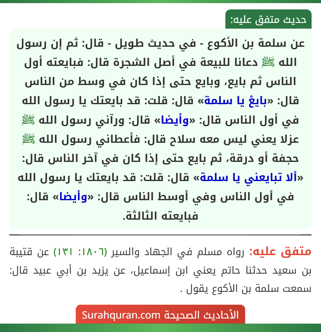 عن سلمة بن الأكوع - في حديث طويل - قال: ثم إن رسول الله ﷺ دعانا للبيعة في أصل الشجرة قال: فبايعته أول الناس ثم بايع، وبايع حتى إذا كان في وسط من الناس قال: «بايعْ يا سلمة» قال: قلت: قد بايعتك يا رسول الله في أول الناس قال: «وأيضا» قال: ورآني رسول الله ﷺ عزلا يعني ليس معه سلاح قال: فأعطاني رسول الله ﷺ حجفة أو درقة، ثم بايع حتى إذا كان في آخر الناس قال: «ألا تبايعني يا سلمة» قال: قلت: قد بايعتك يا رسول الله في أول الناس وفي أوسط الناس قال: «وأيضا» قال: فبايعته الثالثة.