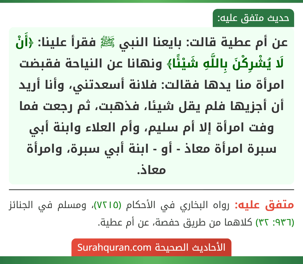 عن أم عطية قالت: بايعنا النبي ﷺ فقرأ علينا: ﴿أَنْ لَا يُشْرِكْنَ بِاللَّهِ شَيْئًا﴾ ونهانا عن النياحة فقبضت امرأة منا يدها فقالت: فلانة أسعدتني، وأنا أريد أن أجزيها فلم يقل شيئا، فذهبت، ثم رجعت فما وفت امرأة إلا أم سليم، وأم العلاء وابنة أبي سبرة امرأة معاذ - أو - ابنة أبي سبرة، وامرأة معاذ. عن أم عطية قالت: بايعنا النبي ﷺ فقرأ علينا: ﴿أَنْ لَا يُشْرِكْنَ بِاللَّهِ شَيْئًا﴾ ونهانا عن النياحة فقبضت امرأة منا يدها فقالت: فلانة أسعدتني، وأنا أريد أن أجزيها فلم يقل شيئا، فذهبت، ثم رجعت فما وفت امرأة إلا أم سليم، وأم العلاء وابنة أبي سبرة امرأة معاذ - أو - ابنة أبي سبرة، وامرأة معاذ.