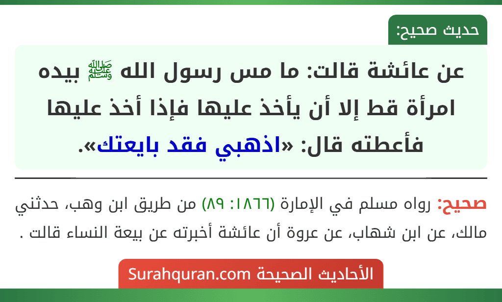 عن عائشة قالت: ما مس رسول الله ﷺ بيده امرأة قط إلا أن يأخذ عليها فإذا أخذ عليها فأعطته قال: «اذهبي فقد بايعتك». عن عائشة قالت: ما مس رسول الله ﷺ بيده امرأة قط إلا أن يأخذ عليها فإذا أخذ عليها فأعطته قال: «اذهبي فقد بايعتك».