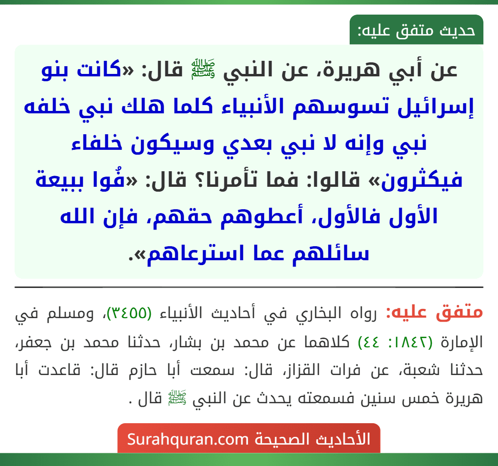 عن أبي هريرة، عن النبي ﷺ قال: «كانت بنو إسرائيل تسوسهم الأنبياء كلما هلك نبي خلفه نبي وإنه لا نبي بعدي وسيكون خلفاء فيكثرون» قالوا: فما تأمرنا؟ قال: «فُوا ببيعة الأول فالأول، أعطوهم حقهم، فإن الله سائلهم عما استرعاهم».