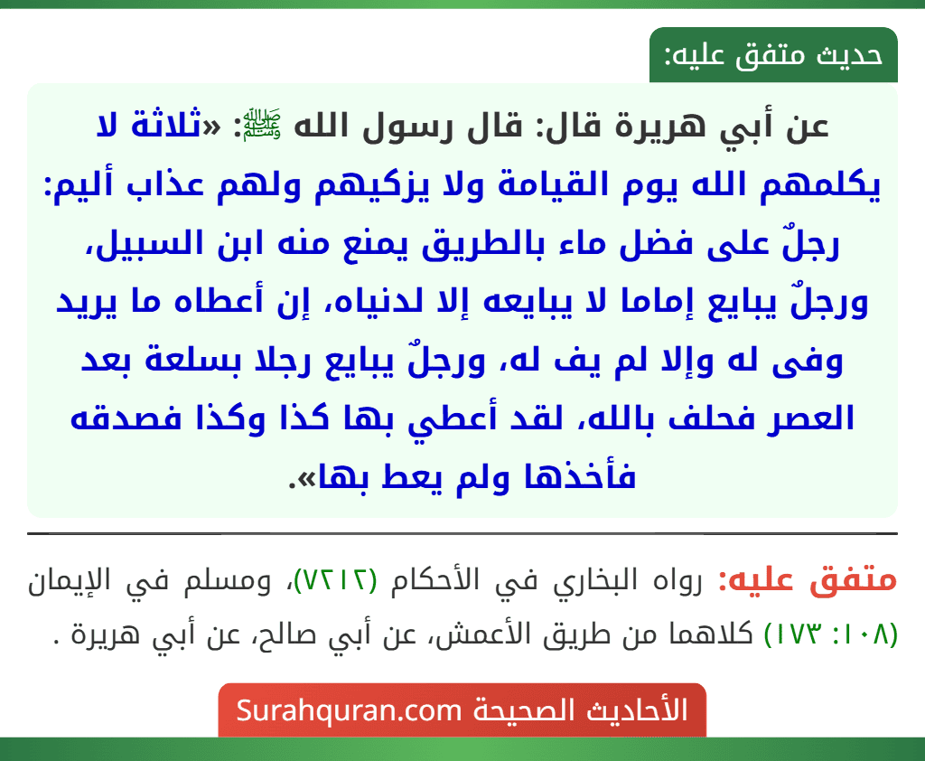 عن أبي هريرة قال: قال رسول الله ﷺ: «ثلاثة لا يكلمهم الله يوم القيامة ولا يزكيهم ولهم عذاب أليم: رجلٌ على فضل ماء بالطريق يمنع منه ابن السبيل، ورجلٌ يبايع إماما لا يبايعه إلا لدنياه، إن أعطاه ما يريد وفى له وإلا لم يف له، ورجلٌ يبايع رجلا بسلعة بعد العصر فحلف بالله، لقد أعطي بها كذا وكذا فصدقه فأخذها ولم يعط بها». عن أبي هريرة قال: قال رسول الله ﷺ: «ثلاثة لا يكلمهم الله يوم القيامة ولا يزكيهم ولهم عذاب أليم: رجلٌ على فضل ماء بالطريق يمنع منه ابن السبيل، ورجلٌ يبايع إماما لا يبايعه إلا لدنياه، إن أعطاه ما يريد وفى له وإلا لم يف له، ورجلٌ يبايع رجلا بسلعة بعد العصر فحلف بالله، لقد أعطي بها كذا وكذا فصدقه فأخذها ولم يعط بها».