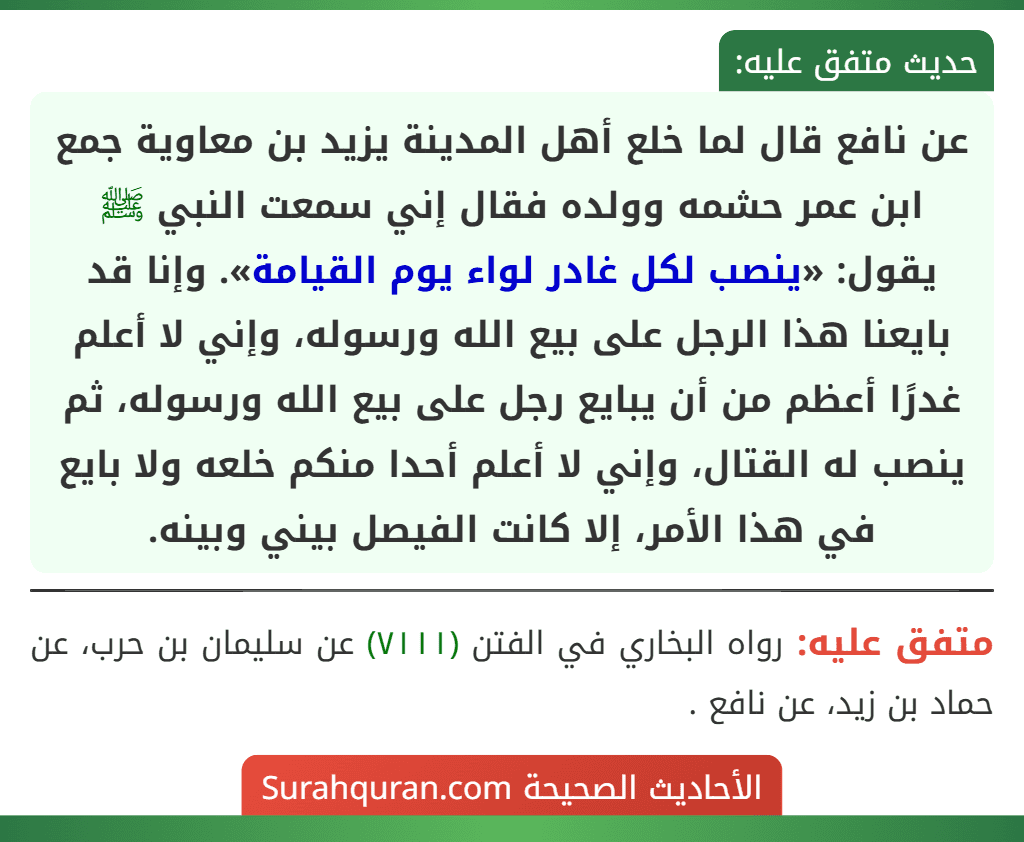 عن نافع قال لما خلع أهل المدينة يزيد بن معاوية جمع ابن عمر حشمه وولده فقال إني سمعت النبي ﷺ يقول: «ينصب لكل غادر لواء يوم القيامة». وإنا قد بايعنا هذا الرجل على بيع الله ورسوله، وإني لا أعلم غدرًا أعظم من أن يبايع رجل على بيع الله ورسوله، ثم ينصب له القتال، وإني لا أعلم أحدا منكم خلعه ولا بايع في هذا الأمر، إلا كانت الفيصل بيني وبينه. عن نافع قال لما خلع أهل المدينة يزيد بن معاوية جمع ابن عمر حشمه وولده فقال إني سمعت النبي ﷺ يقول: «ينصب لكل غادر لواء يوم القيامة». وإنا قد بايعنا هذا الرجل على بيع الله ورسوله، وإني لا أعلم غدرًا أعظم من أن يبايع رجل على بيع الله ورسوله، ثم ينصب له القتال، وإني لا أعلم أحدا منكم خلعه ولا بايع في هذا الأمر، إلا كانت الفيصل بيني وبينه.